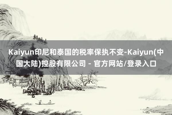 Kaiyun印尼和泰国的税率保执不变-Kaiyun(中国大陆)控股有限公司 - 官方网站/登录入口