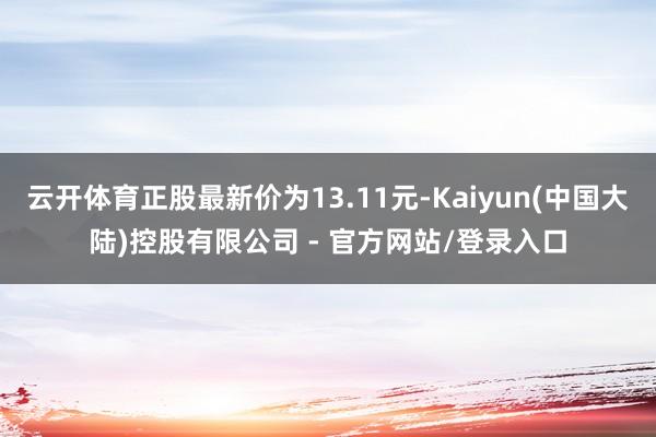 云开体育正股最新价为13.11元-Kaiyun(中国大陆)控股有限公司 - 官方网站/登录入口