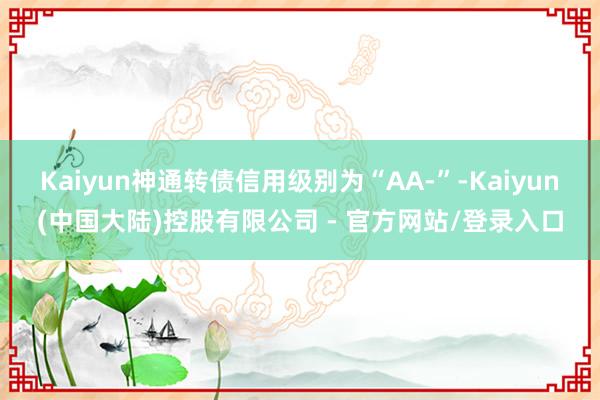 Kaiyun神通转债信用级别为“AA-”-Kaiyun(中国大陆)控股有限公司 - 官方网站/登录入口