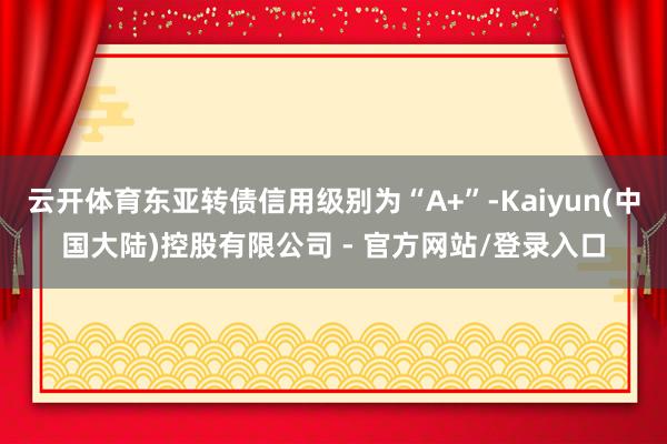 云开体育东亚转债信用级别为“A+”-Kaiyun(中国大陆)控股有限公司 - 官方网站/登录入口