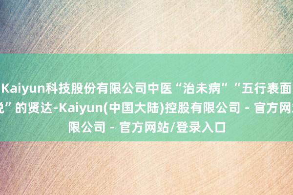 Kaiyun科技股份有限公司中医“治未病”“五行表面”“五脏学说”的贤达-Kaiyun(中国大陆)控股有限公司 - 官方网站/登录入口