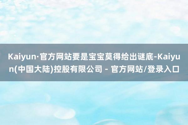 Kaiyun·官方网站要是宝宝莫得给出谜底-Kaiyun(中国大陆)控股有限公司 - 官方网站/登录入口