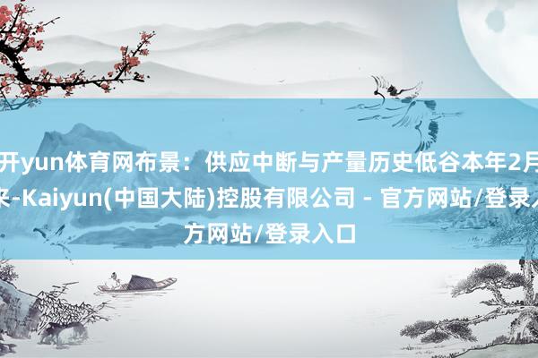 开yun体育网布景:供应中断与产量历史低谷本年2月以来-Kaiyun(中国大陆)控股有限公司 - 官方网站/登录入口