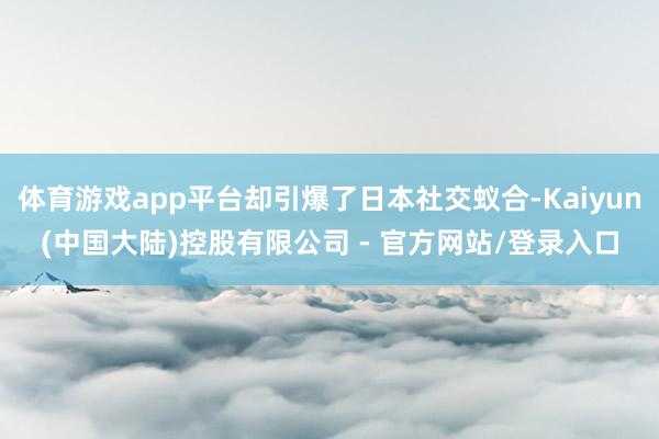 体育游戏app平台却引爆了日本社交蚁合-Kaiyun(中国大陆)控股有限公司 - 官方网站/登录入口