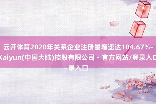 云开体育2020年关系企业注册量增速达104.67%-Kaiyun(中国大陆)控股有限公司 - 官方网站/登录入口