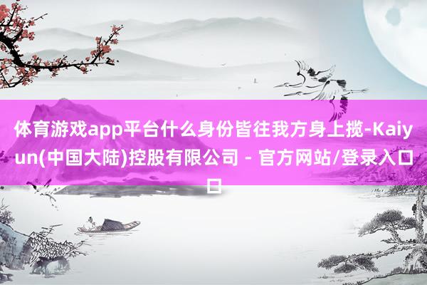 体育游戏app平台什么身份皆往我方身上揽-Kaiyun(中国大陆)控股有限公司 - 官方网站/登录入口