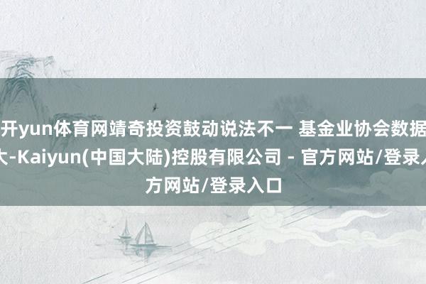 开yun体育网靖奇投资鼓动说法不一 基金业协会数据自大-Kaiyun(中国大陆)控股有限公司 - 官方网站/登录入口