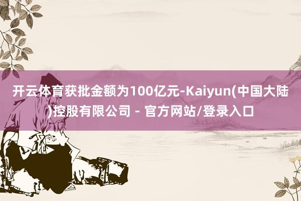 开云体育获批金额为100亿元-Kaiyun(中国大陆)控股有限公司 - 官方网站/登录入口