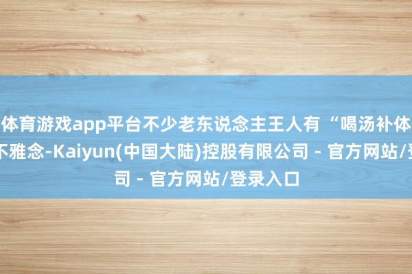 体育游戏app平台不少老东说念主王人有 “喝汤补体格” 的不雅念-Kaiyun(中国大陆)控股有限公司 - 官方网站/登录入口
