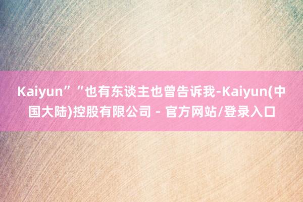 Kaiyun”“也有东谈主也曾告诉我-Kaiyun(中国大陆)控股有限公司 - 官方网站/登录入口