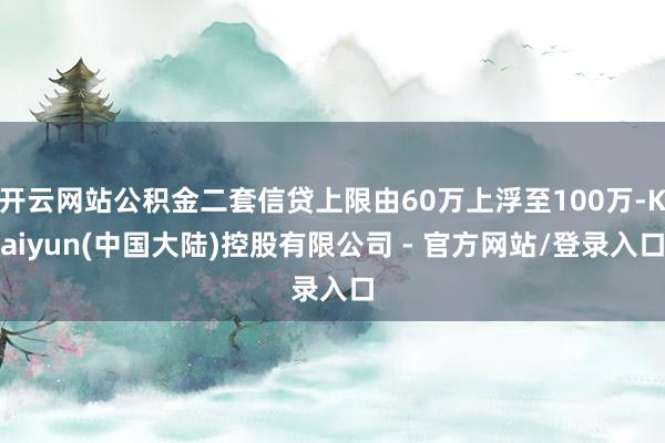 开云网站公积金二套信贷上限由60万上浮至100万-Kaiyun(中国大陆)控股有限公司 - 官方网站/登录入口