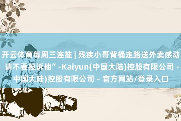 开云体育每周三连推 | 残疾小哥背桶走路送外卖感动网友： “若超时了，请不要投诉他”-Kaiyun(中国大陆)控股有限公司 - 官方网站/登录入口