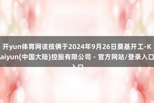 开yun体育网该技俩于2024年9月26日奠基开工-Kaiyun(中国大陆)控股有限公司 - 官方网站/登录入口