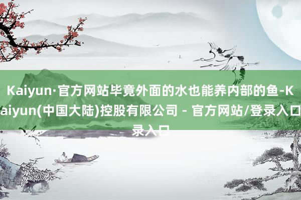 Kaiyun·官方网站毕竟外面的水也能养内部的鱼-Kaiyun(中国大陆)控股有限公司 - 官方网站/登录入口