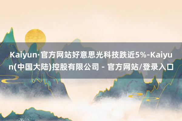 Kaiyun·官方网站好意思光科技跌近5%-Kaiyun(中国大陆)控股有限公司 - 官方网站/登录入口