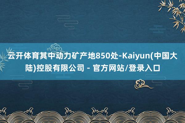 云开体育其中动力矿产地850处-Kaiyun(中国大陆)控股有限公司 - 官方网站/登录入口