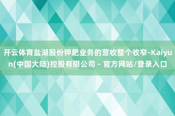 开云体育盐湖股份钾肥业务的营收整个收窄-Kaiyun(中国大陆)控股有限公司 - 官方网站/登录入口