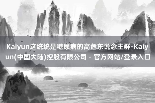 Kaiyun这统统是糖尿病的高危东说念主群-Kaiyun(中国大陆)控股有限公司 - 官方网站/登录入口