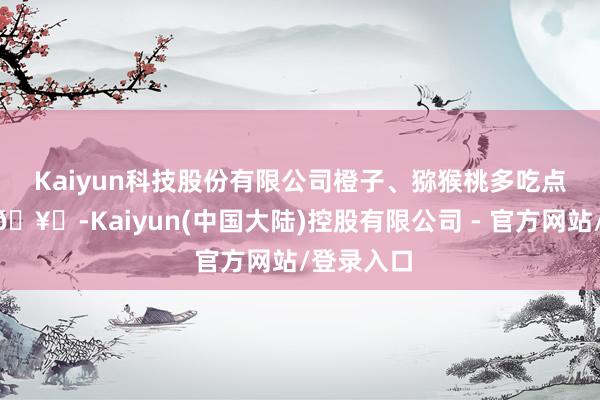 Kaiyun科技股份有限公司橙子、猕猴桃多吃点🍊🥝-Kaiyun(中国大陆)控股有限公司 - 官方网站/登录入口