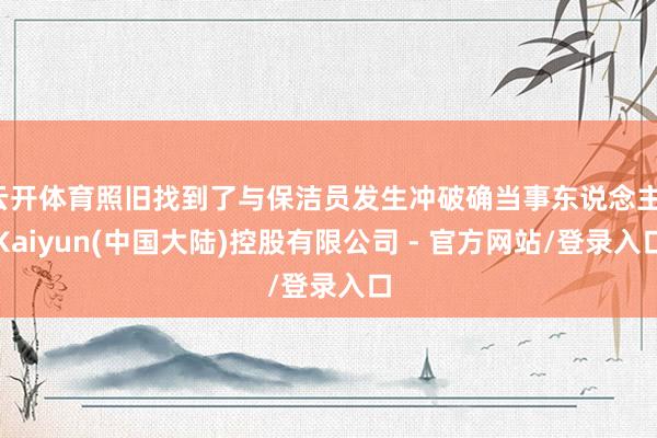 云开体育照旧找到了与保洁员发生冲破确当事东说念主-Kaiyun(中国大陆)控股有限公司 - 官方网站/登录入口