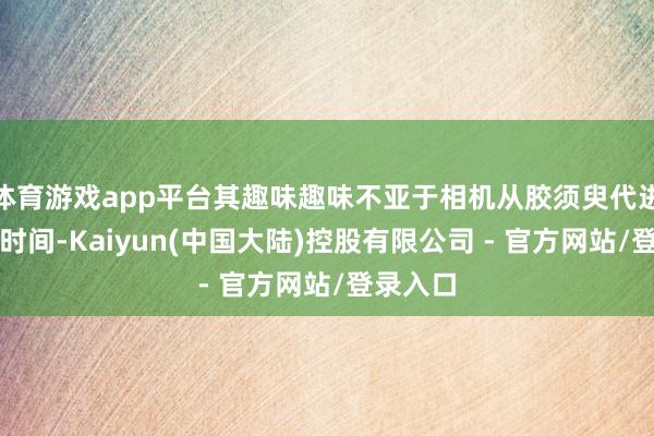 体育游戏app平台其趣味趣味不亚于相机从胶须臾代进入数码时间-Kaiyun(中国大陆)控股有限公司 - 官方网站/登录入口