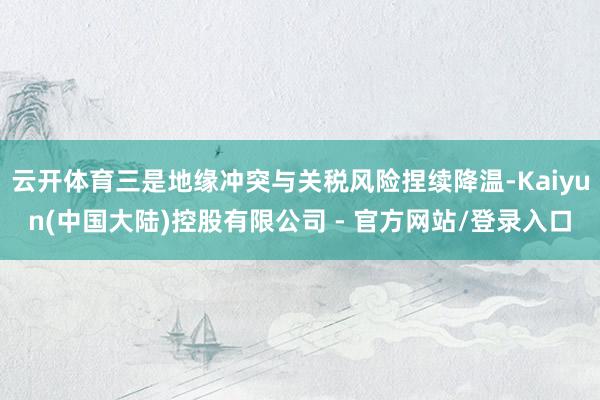 云开体育三是地缘冲突与关税风险捏续降温-Kaiyun(中国大陆)控股有限公司 - 官方网站/登录入口