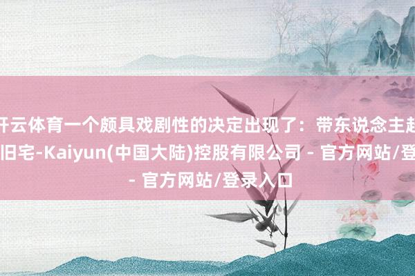 开云体育一个颇具戏剧性的决定出现了：带东说念主赶赴孙家旧宅-Kaiyun(中国大陆)控股有限公司 - 官方网站/登录入口