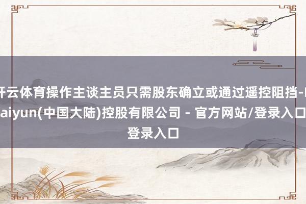 开云体育操作主谈主员只需股东确立或通过遥控阻挡-Kaiyun(中国大陆)控股有限公司 - 官方网站/登录入口