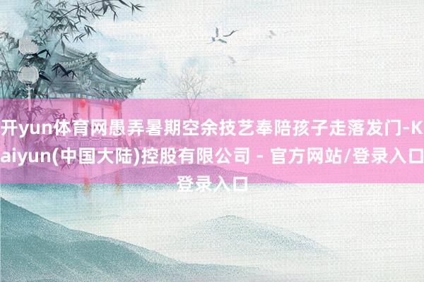 开yun体育网愚弄暑期空余技艺奉陪孩子走落发门-Kaiyun(中国大陆)控股有限公司 - 官方网站/登录入口