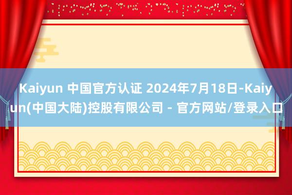 Kaiyun 中国官方认证 2024年7月18日-Kaiyun(中国大陆)控股有限公司 - 官方网站/登录入口