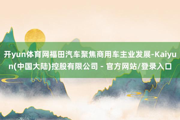 开yun体育网福田汽车聚焦商用车主业发展-Kaiyun(中国大陆)控股有限公司 - 官方网站/登录入口
