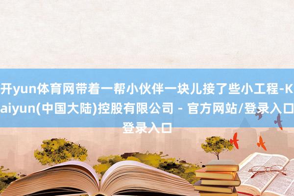 开yun体育网带着一帮小伙伴一块儿接了些小工程-Kaiyun(中国大陆)控股有限公司 - 官方网站/登录入口