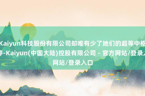Kaiyun科技股份有限公司却唯有少了她们的超等中枢朱婷-Kaiyun(中国大陆)控股有限公司 - 官方网站/登录入口