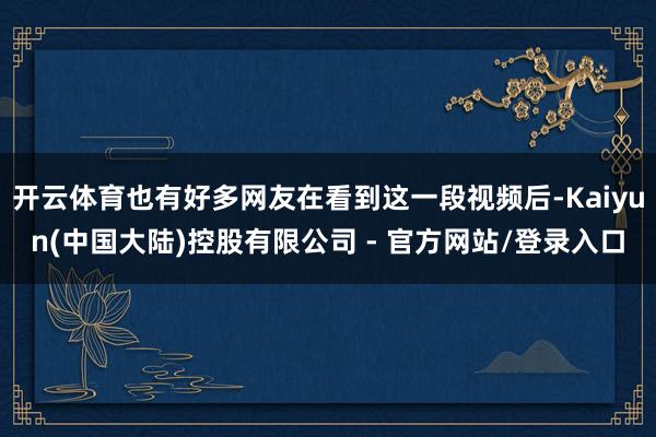 开云体育也有好多网友在看到这一段视频后-Kaiyun(中国大陆)控股有限公司 - 官方网站/登录入口