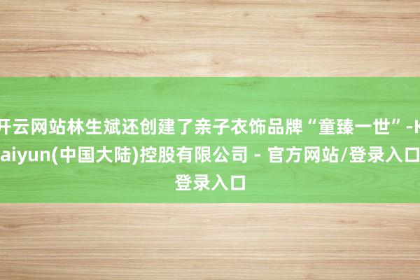 开云网站林生斌还创建了亲子衣饰品牌“童臻一世”-Kaiyun(中国大陆)控股有限公司 - 官方网站/登录入口