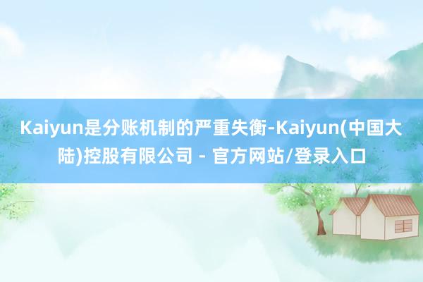 Kaiyun是分账机制的严重失衡-Kaiyun(中国大陆)控股有限公司 - 官方网站/登录入口
