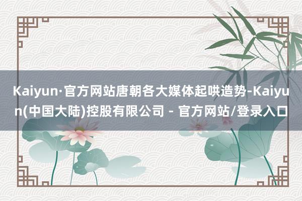 Kaiyun·官方网站唐朝各大媒体起哄造势-Kaiyun(中国大陆)控股有限公司 - 官方网站/登录入口