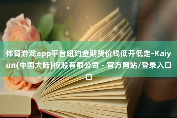 体育游戏app平台纽约金期货价钱低开低走-Kaiyun(中国大陆)控股有限公司 - 官方网站/登录入口