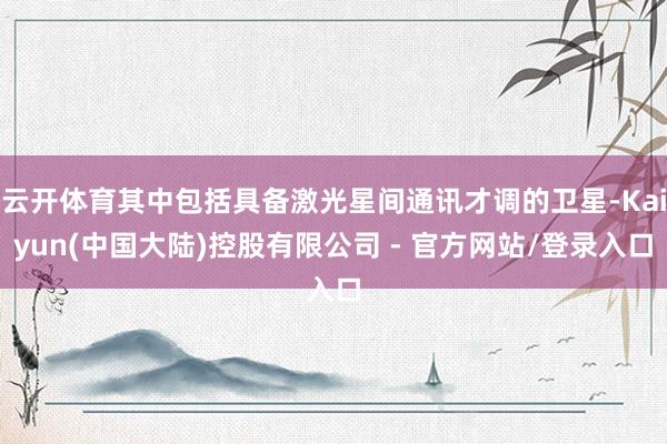 云开体育其中包括具备激光星间通讯才调的卫星-Kaiyun(中国大陆)控股有限公司 - 官方网站/登录入口