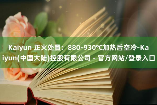 Kaiyun 正火处置：880-930℃加热后空冷-Kaiyun(中国大陆)控股有限公司 - 官方网站/登录入口