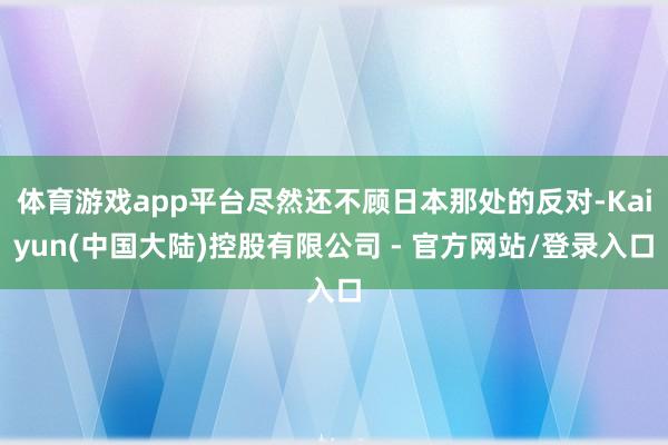 体育游戏app平台尽然还不顾日本那处的反对-Kaiyun(中国大陆)控股有限公司 - 官方网站/登录入口