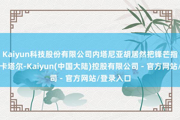 Kaiyun科技股份有限公司内塔尼亚胡居然把锋芒指向中国和卡塔尔-Kaiyun(中国大陆)控股有限公司 - 官方网站/登录入口