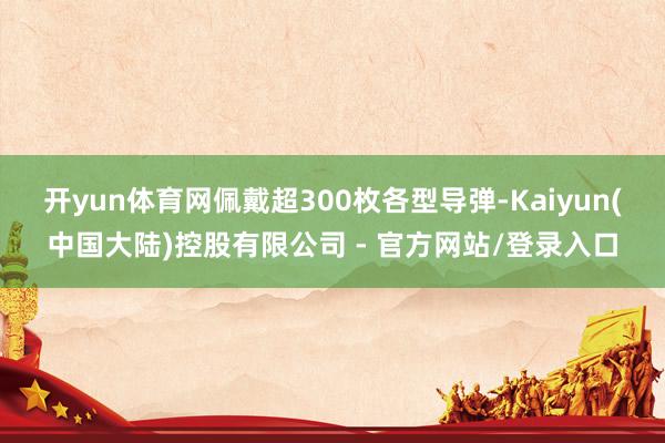 开yun体育网佩戴超300枚各型导弹-Kaiyun(中国大陆)控股有限公司 - 官方网站/登录入口