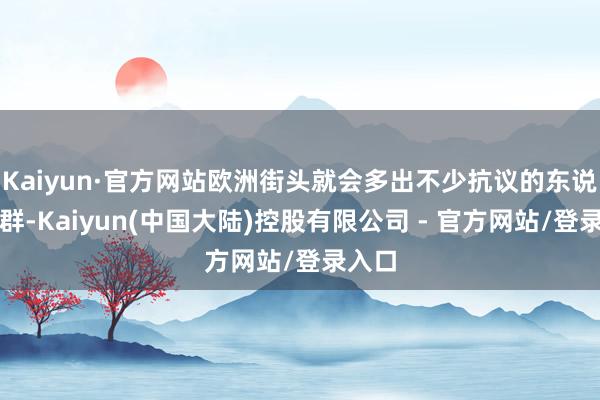 Kaiyun·官方网站欧洲街头就会多出不少抗议的东说念主群-Kaiyun(中国大陆)控股有限公司 - 官方网站/登录入口