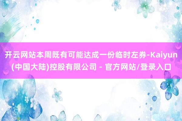 开云网站本周既有可能达成一份临时左券-Kaiyun(中国大陆)控股有限公司 - 官方网站/登录入口