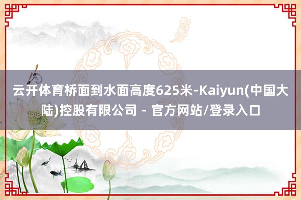 云开体育桥面到水面高度625米-Kaiyun(中国大陆)控股有限公司 - 官方网站/登录入口