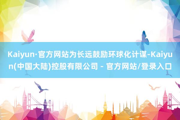 Kaiyun·官方网站为长远鼓励环球化计谋-Kaiyun(中国大陆)控股有限公司 - 官方网站/登录入口
