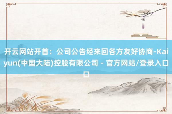 开云网站开首：公司公告　　经来回各方友好协商-Kaiyun(中国大陆)控股有限公司 - 官方网站/登录入口