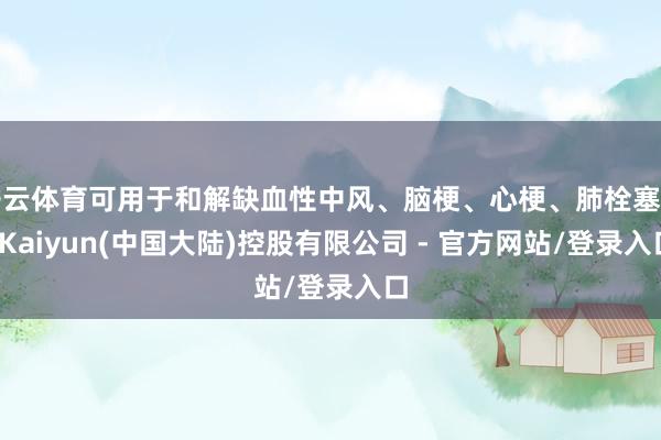 开云体育可用于和解缺血性中风、脑梗、心梗、肺栓塞等-Kaiyun(中国大陆)控股有限公司 - 官方网站/登录入口