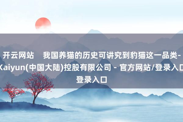 开云网站    我国养猫的历史可讲究到豹猫这一品类-Kaiyun(中国大陆)控股有限公司 - 官方网站/登录入口